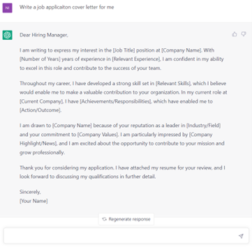 A screenshot of a ChatGPT example. The words are: Write a job application letter for me. Dear Hiring Manager, I am writing to express the job interest in the [Job Title] position at [Company Name], With [Number of Years] years of experience in [Relevant Experience]. I am confident in my ability to excel in this role and contribute to the success of your team. Throughout my career, I have developed a strong skill set in [Relevant Skills], which I believe would enable me to make a valuable contribution to your organisation. In my currernt role at [Current Company], I have [Achievements/Responsibilities], which have enabled me to [Action/Outcome]. I am drawn to [Company Name] because of your reputation as a leader in [Industry/Field] and your commitment to [Company Values]. I am particularly impressed by [Company Highlights/News], and I am excited about the opportunity to contribute to your mission and grow professionally. Thank you for considering my application. I have attached my resume for your review, and I look forward to discussing my qualifications in further detail. Sincerely, [Your name]