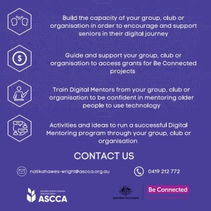 A dark blue background. Build the capacity of your group, club or organisation in order to encourage and support seniors in their digital journey. Guide and support your group, club or organisation to access grants for Be Connected projects. Train digital mentors from your group, club or organisation to be confident in mentoring older people to use technology. Activities and ideas to run a successful Digital Mentoring program through your group, club or organisation. Contact us natikahaweswright@ascca.org.au and 0419 212 772. Underneath the ASCCA and Federal Government logos.