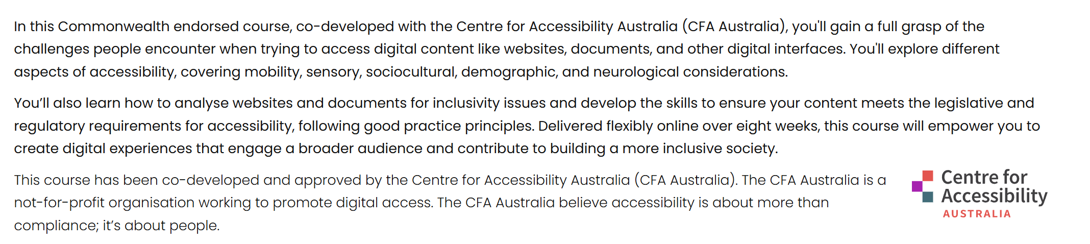 In this Commonwealth endorsed course, co-developed with the Centre for Accessibility Australia (CFA Australia), you'll gain a full grasp of the challenges people encounter when trying to access digital content like websites, documents, and other digital interfaces. You'll explore different aspects of accessibility, covering mobility, sensory, sociocultural, demographic, and neurological considerations. You’ll also learn how to analyse websites and documents for inclusivity issues and develop the skills to ensure your content meets the legislative and regulatory requirements for accessibility, following good practice principles. Delivered flexibly online over eight weeks, this course will empower you to create digital experiences that engage a broader audience and contribute to building a more inclusive society. Centre for Accessibility AustraliaThis course has been co-developed and approved by the Centre for Accessibility Australia (CFA Australia). The CFA Australia is a not-for-profit organisation working to promote digital access. The CFA Australia believe accessibility is about more than compliance; it’s about people.