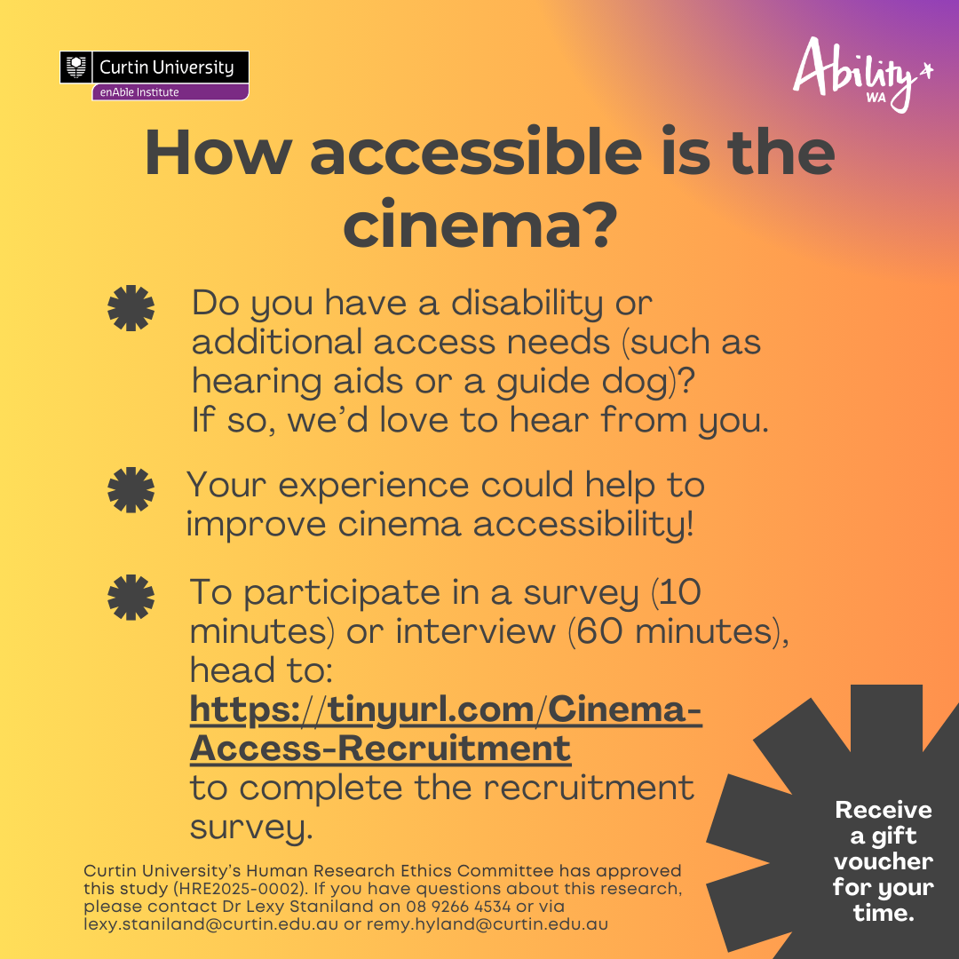 Text say how accessible is the cinema? Do you have a disability or additional access needs (such as hearing aids or a guide dog)? If so, we'd love to hear from you. Your experience could help to improve cinema accessibility. To participate in a survey (10 minutes) or interview (60 minutes), head to: https://tinyurl.com/cinema-Access-Recruitment to complete the recruitment survey. Receive a gift voucher for your time. On the top left corner is the Curtin University logo and on the top right corner is Ability WA's logo. Below the text says Curtin University's Human Research Ethics Committee has approved this study (HRE2025-0002). If you have questions about this research please contact Dr. Lexy Staniland on 08 9266 4534 or via lexy.staniland@curtin.edu.au or remy.hyland@curtin.edu.au 