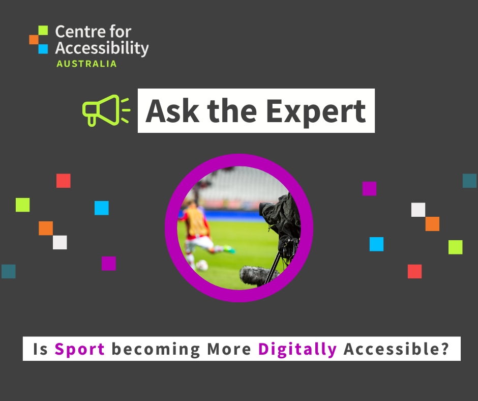 Centre for Accessibility Australia “Ask the Expert” social graphic on a dark grey background. The image includes the Centre for Accessibility Australia logo in the top left, a megaphone icon, and the heading “Ask the Expert”. In the center is a circular photo of someone playig soccer on a field while being broadcasted by a camera behind, surrounded by a bright pink border. Along the bottom, text reads: “Is sport becoming more digitally accessible?”. Decorative coloured squares are scattered around the design.