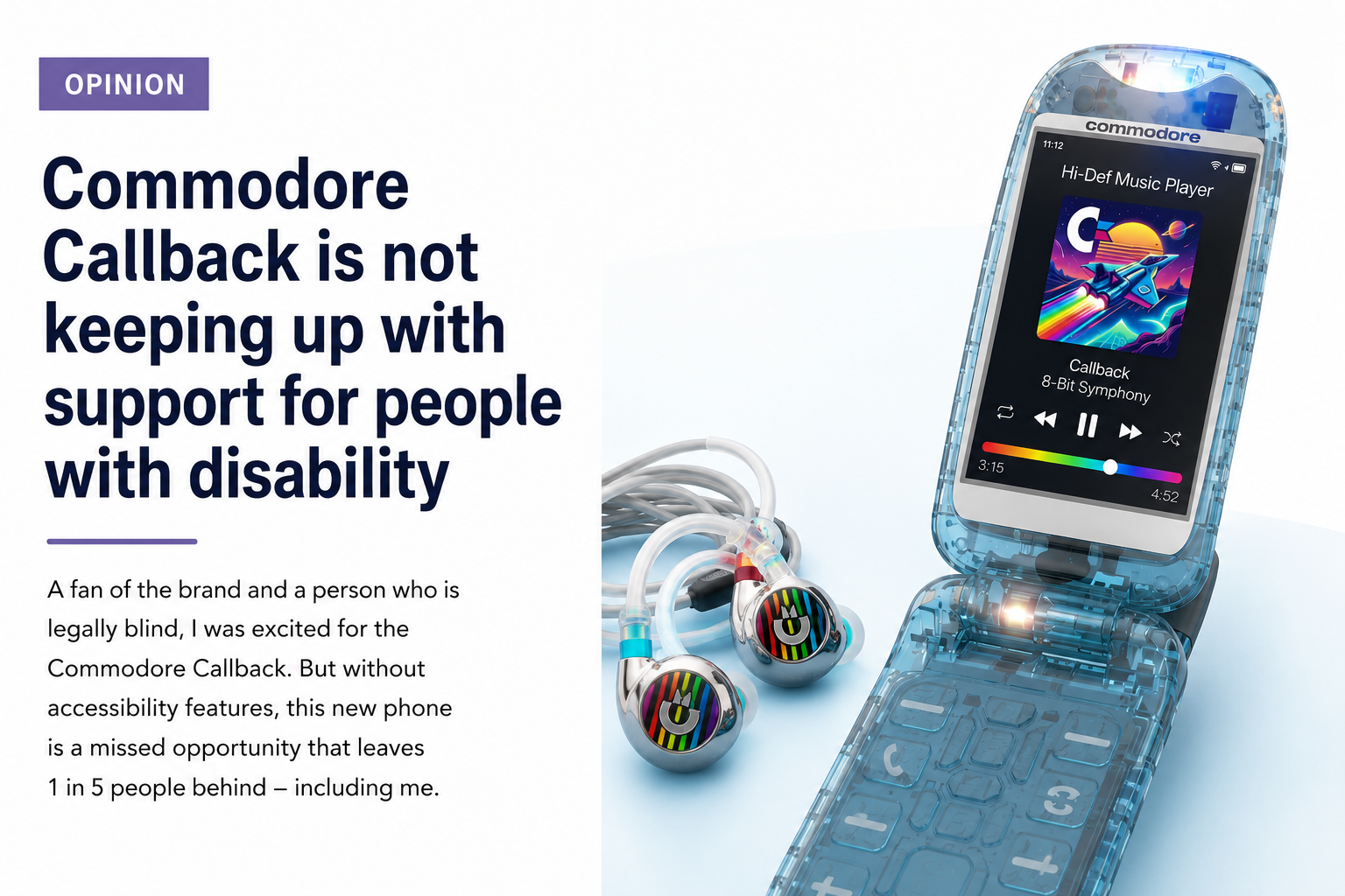 Graphic for an opinion article titled "Commodore Callback is not keeping up with support for people with disability." The graphic shows a blue transparent Commodore Callback flip phone and matching earbuds on the right, with the article headline and a short introduction on the left. Text reads - Opinion: Commodore Callback is not keeping up with support for people with disability As a fan of the brand and a person who is legally blind, I was excited for the Commodore Callback. But without accessibility features, this new phone is a missed opportunity that leaves 1 in 5 people behind – including me.