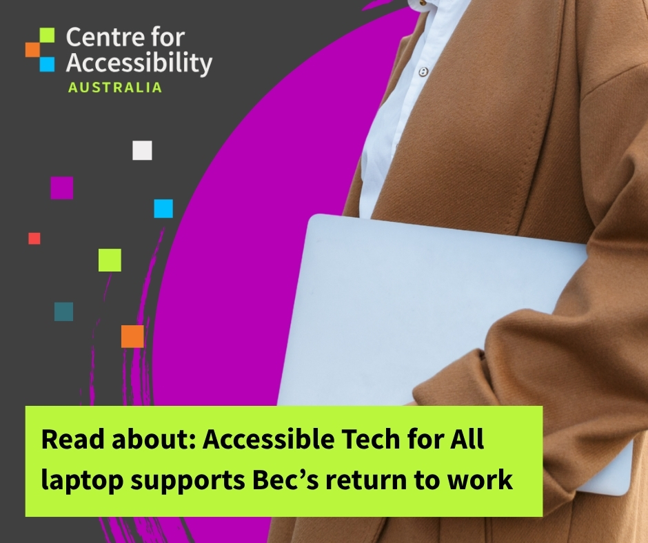 graphic image of a person from the shoulder down holding a laptop while walking against a purple and black background. The Centre for Accessibility Australia logo is on the top left corner, and the text reads "Read about: Accessible Tech for All laptop support's Bec's return to work".